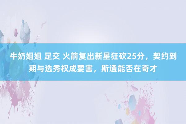 牛奶姐姐 足交 火箭复出新星狂砍25分，契约到期与选秀权成要害，斯通能否在奇才