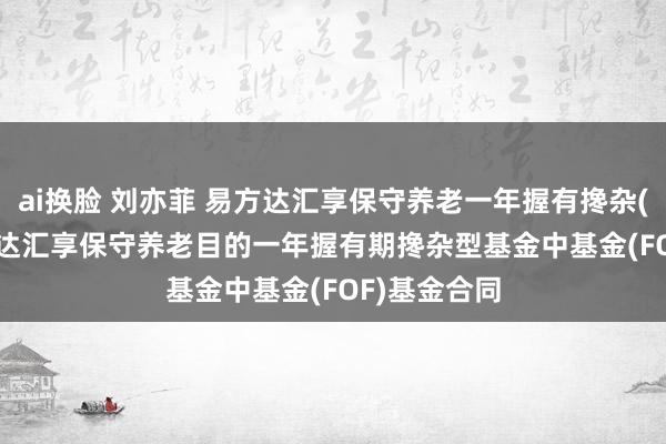 ai换脸 刘亦菲 易方达汇享保守养老一年握有搀杂(FOF): 易方达汇享保守养老目的一年握有期搀杂型基金中基金(FOF)基金合同