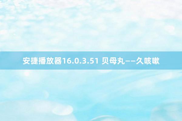 安捷播放器16.0.3.51 贝母丸——久咳嗽