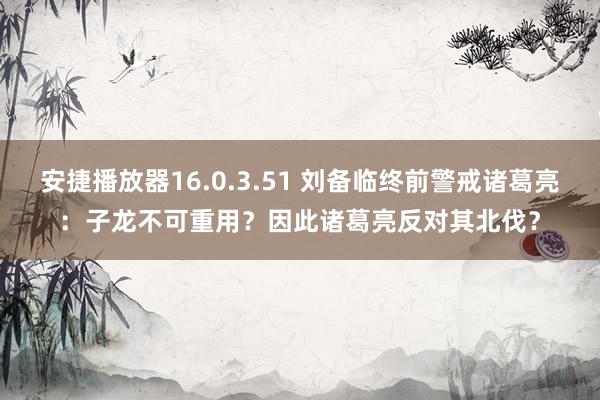 安捷播放器16.0.3.51 刘备临终前警戒诸葛亮：子龙不可重用？因此诸葛亮反对其北伐？