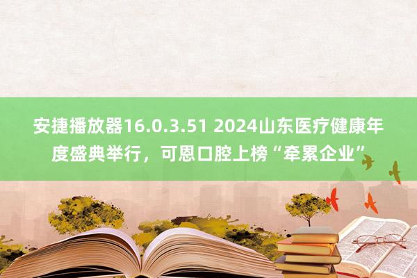 安捷播放器16.0.3.51 2024山东医疗健康年度盛典举行，可恩口腔上榜“牵累企业”