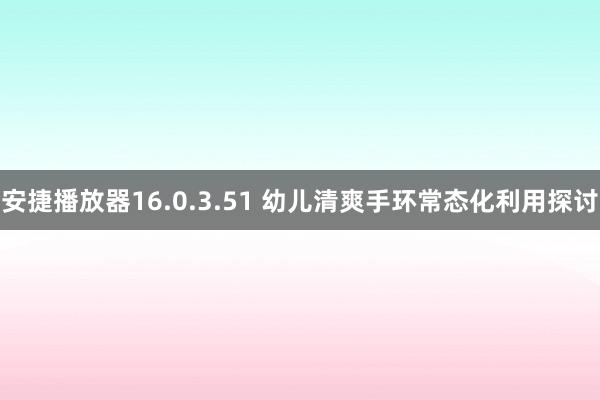 安捷播放器16.0.3.51 幼儿清爽手环常态化利用探讨