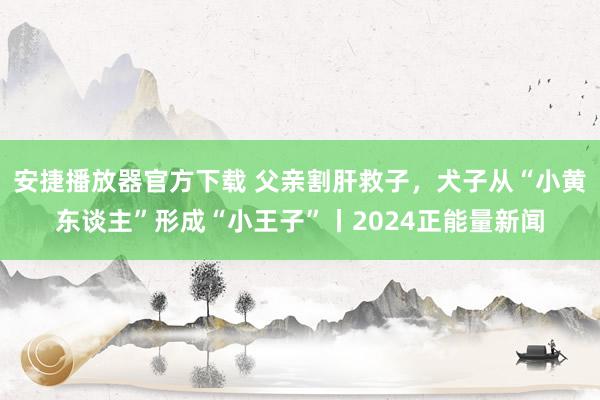 安捷播放器官方下载 父亲割肝救子，犬子从“小黄东谈主”形成“小王子”丨2024正能量新闻