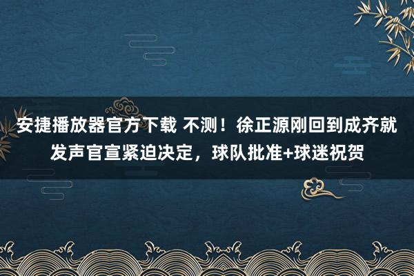 安捷播放器官方下载 不测！徐正源刚回到成齐就发声官宣紧迫决定，球队批准+球迷祝贺