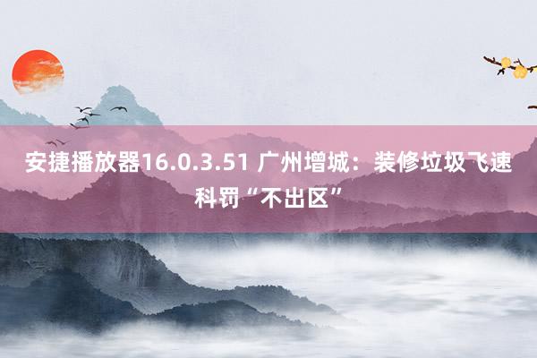 安捷播放器16.0.3.51 广州增城：装修垃圾飞速科罚“不出区”