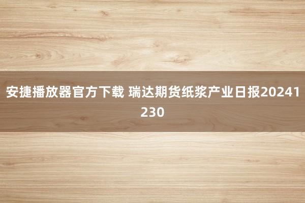 安捷播放器官方下载 瑞达期货纸浆产业日报20241230