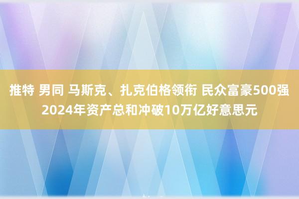 推特 男同 马斯克、扎克伯格领衔 民众富豪500强2024年资产总和冲破10万亿好意思元