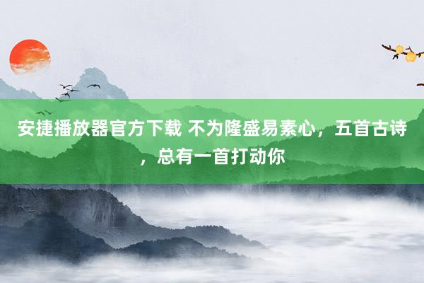 安捷播放器官方下载 不为隆盛易素心，五首古诗，总有一首打动你