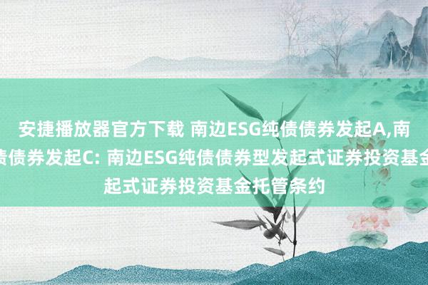 安捷播放器官方下载 南边ESG纯债债券发起A，南边ESG纯债债券发起C: 南边ESG纯债债券型发起式证券投资基金托管条约