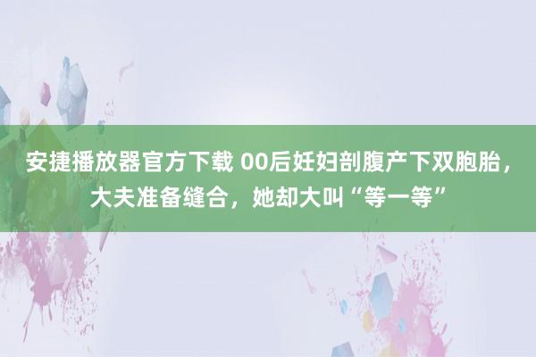 安捷播放器官方下载 00后妊妇剖腹产下双胞胎，大夫准备缝合，她却大叫“等一等”