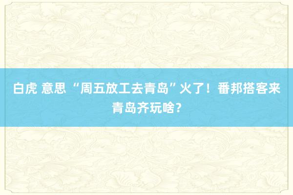 白虎 意思 “周五放工去青岛”火了！番邦搭客来青岛齐玩啥？