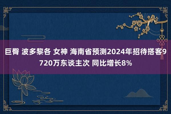 巨臀 波多黎各 女神 海南省预测2024年招待搭客9720万东谈主次 同比增长8%