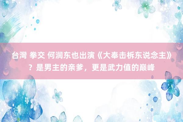 台灣 拳交 何润东也出演《大奉击柝东说念主》？是男主的亲爹，更是武力值的巅峰