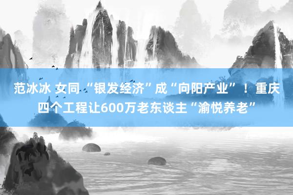 范冰冰 女同 “银发经济”成“向阳产业” ！重庆四个工程让600万老东谈主“渝悦养老”