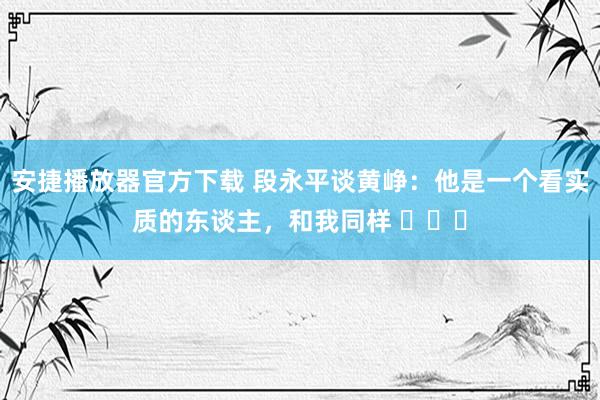 安捷播放器官方下载 段永平谈黄峥：他是一个看实质的东谈主，和我同样 ​​​