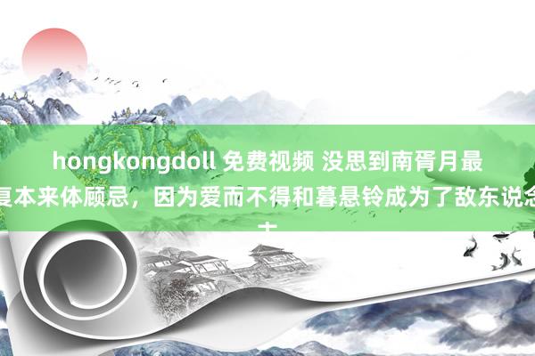 hongkongdoll 免费视频 没思到南胥月最终复本来体顾忌，因为爱而不得和暮悬铃成为了敌东说念主