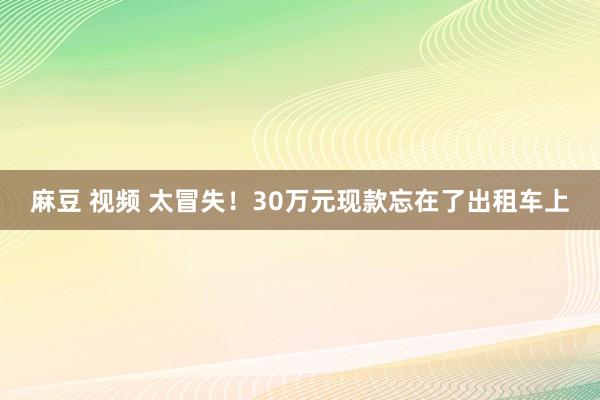 麻豆 视频 太冒失！30万元现款忘在了出租车上