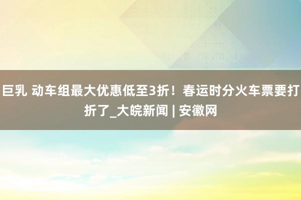 巨乳 动车组最大优惠低至3折！春运时分火车票要打折了_大皖新闻 | 安徽网