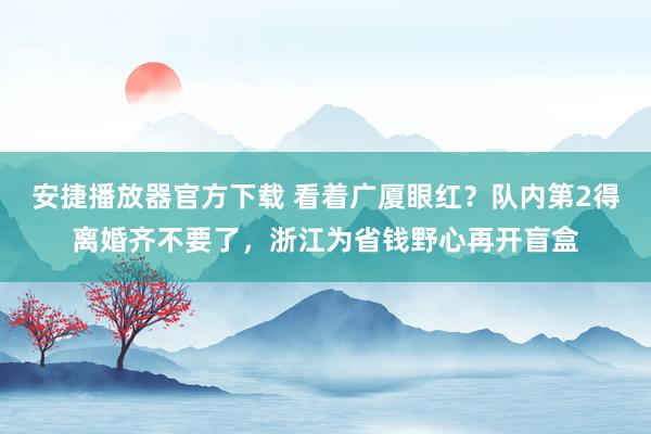 安捷播放器官方下载 看着广厦眼红？队内第2得离婚齐不要了，浙江为省钱野心再开盲盒