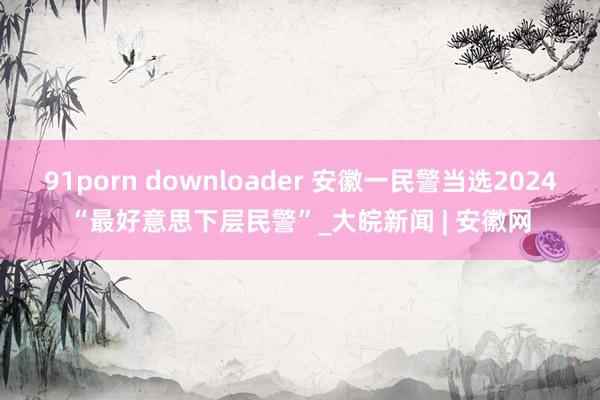 91porn downloader 安徽一民警当选2024“最好意思下层民警”_大皖新闻 | 安徽网