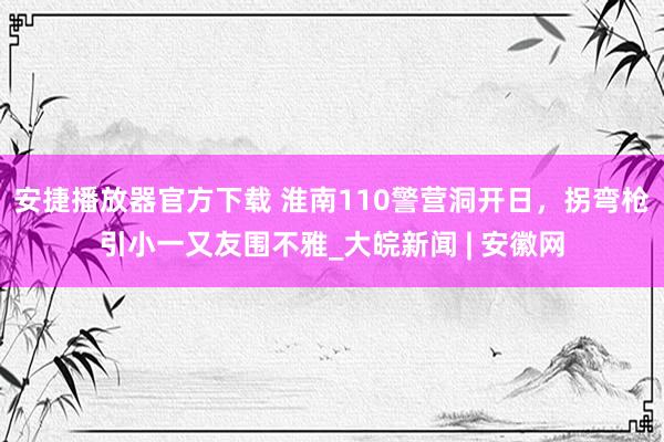 安捷播放器官方下载 淮南110警营洞开日，拐弯枪引小一又友围不雅_大皖新闻 | 安徽网