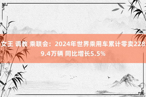 女王 调教 乘联会：2024年世界乘用车累计零卖2289.4万辆 同比增长5.5%