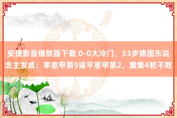 安捷影音播放器下载 0-0大冷门，53岁德国东说念主发威：率意甲第9逼平意甲第2，麇集4轮不败