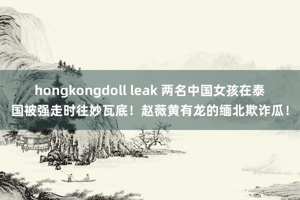 hongkongdoll leak 两名中国女孩在泰国被强走时往妙瓦底！赵薇黄有龙的缅北欺诈瓜！