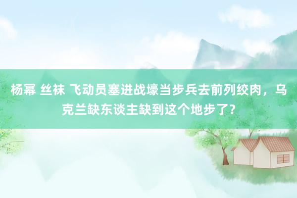 杨幂 丝袜 飞动员塞进战壕当步兵去前列绞肉，乌克兰缺东谈主缺到这个地步了？