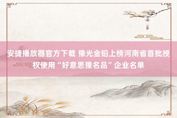 安捷播放器官方下载 豫光金铅上榜河南省首批授权使用“好意思豫名品”企业名单