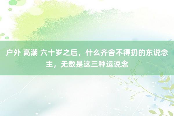 户外 高潮 六十岁之后，什么齐舍不得扔的东说念主，无数是这三种运说念