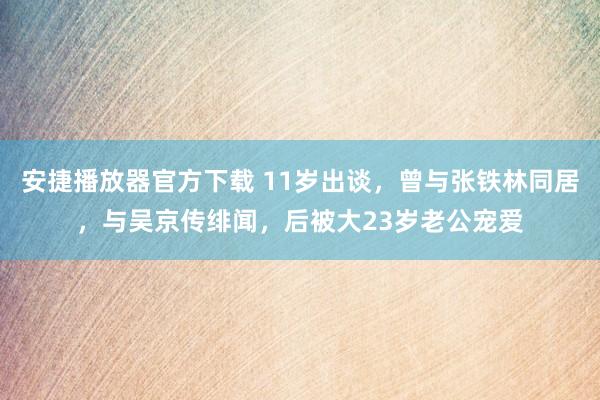 安捷播放器官方下载 11岁出谈，曾与张铁林同居，与吴京传绯闻，后被大23岁老公宠爱