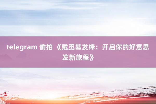 telegram 偷拍 《戴觅鬈发棒：开启你的好意思发新旅程》