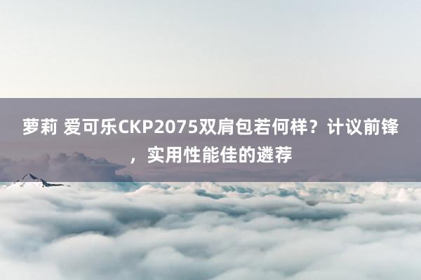 萝莉 爱可乐CKP2075双肩包若何样？计议前锋，实用性能佳的遴荐