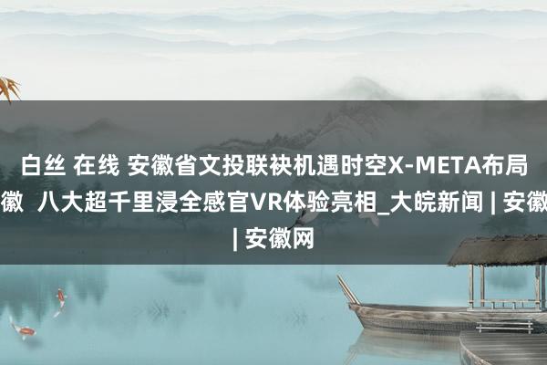 白丝 在线 安徽省文投联袂机遇时空X-META布局安徽  八大超千里浸全感官VR体验亮相_大皖新闻 | 安徽网