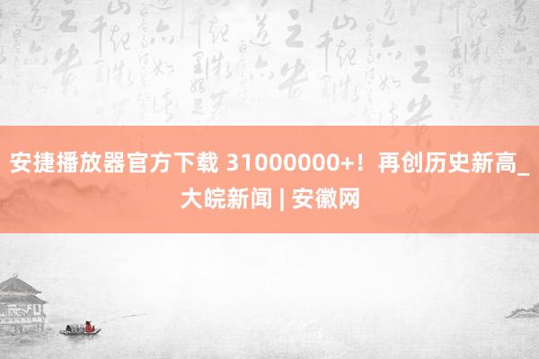 安捷播放器官方下载 31000000+！再创历史新高_大皖新闻 | 安徽网