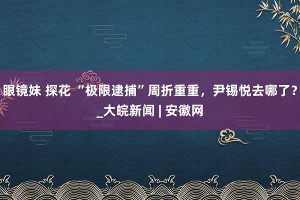 眼镜妹 探花 “极限逮捕”周折重重，尹锡悦去哪了？_大皖新闻 | 安徽网