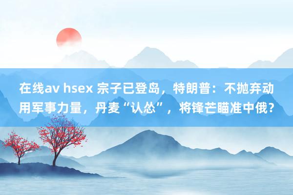 在线av hsex 宗子已登岛，特朗普：不抛弃动用军事力量，丹麦“认怂”，将锋芒瞄准中俄？