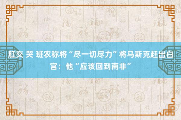 肛交 哭 班农称将“尽一切尽力”将马斯克赶出白宫：他“应该回到南非”