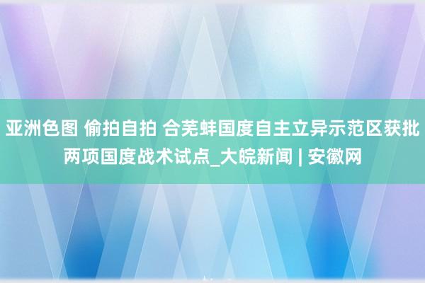 亚洲色图 偷拍自拍 合芜蚌国度自主立异示范区获批两项国度战术试点_大皖新闻 | 安徽网