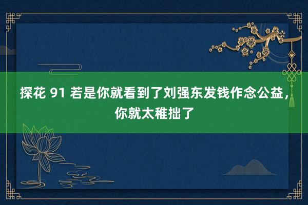 探花 91 若是你就看到了刘强东发钱作念公益，你就太稚拙了