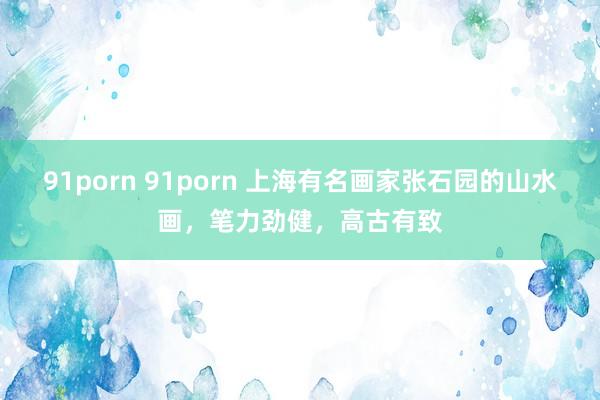 91porn 91porn 上海有名画家张石园的山水画，笔力劲健，高古有致