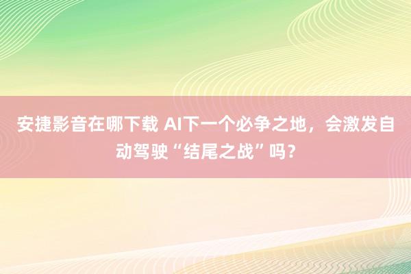 安捷影音在哪下载 AI下一个必争之地，会激发自动驾驶“结尾之战”吗？