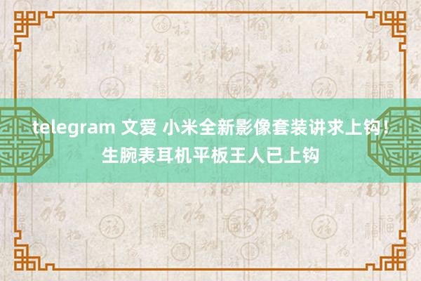 telegram 文爱 小米全新影像套装讲求上钩！生腕表耳机平板王人已上钩