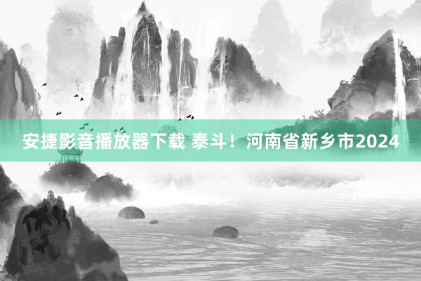 安捷影音播放器下载 泰斗！河南省新乡市2024