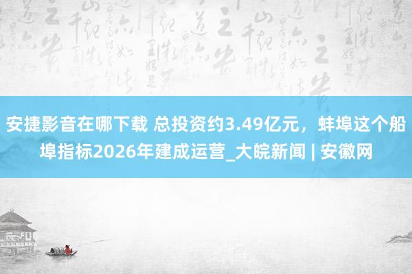 安捷影音在哪下载 总投资约3.49亿元，蚌埠这个船埠指标2026年建成运营_大皖新闻 | 安徽网