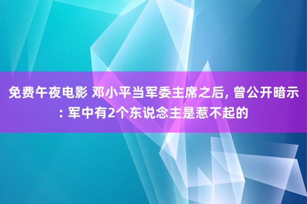 免费午夜电影 邓小平当军委主席之后， 曾公开暗示: 军中有2个东说念主是惹不起的